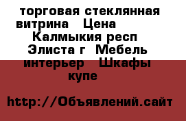 торговая стеклянная витрина › Цена ­ 2 000 - Калмыкия респ., Элиста г. Мебель, интерьер » Шкафы, купе   